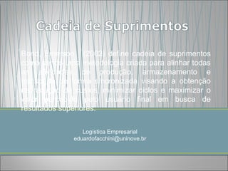 Bond, Emerson. (2002) define cadeia de suprimentos
como sendo uma metodologia criada para alinhar todas
as atividades de produção, armazenamento e
transporte de forma sincronizada visando a obtenção
na redução de custos, minimizar ciclos e maximizar o
valor percebido pelo usuário final em busca de
resultados superiores.


                 Logística Empresarial
              eduardofacchini@uninove.br
 