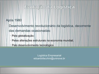 Após 1980
 Desenvolvimento revolucionário da logística, decorrente
 das demandas ocasionadas:
  • Pela globalização;
  • Pelas alterações estruturais na economia mundial;
  • Pelo desenvolvimento tecnológico


                        Logística Empresarial
                     eduardofacchini@uninove.br
 