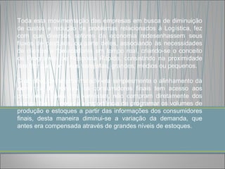 Toda esta movimentação das empresas em busca de diminuição
de custos e redução de problemas relacionados à Logística, fez
com que diversos setores da economia redesenhassem seus
fluxos de produtos, ou parte deles, associando às necessidades
de clientes e fornecedores em tempo real, criando-se o conceito
de Programas de Resposta Rápida, consistindo na proximidade
das fábricas com seus varejistas, grandes, médios ou pequenos.

O objetivo desta proximidade era simplesmente o alinhamento da
demanda de vendas, os consumidores finais tem acesso aos
produtos através dos varejistas, não compram diretamente dos
fabricantes, foi notada a importância de programar os volumes de
produção e estoques a partir das informações dos consumidores
finais, desta maneira diminui-se a variação da demanda, que
antes era compensada através de grandes níveis de estoques.
 