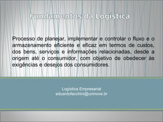 Processo de planejar, implementar e controlar o fluxo e o
armazenamento eficiente e eficaz em termos de custos,
dos bens, serviços e informações relacionadas, desde a
origem até o consumidor, com objetivo de obedecer às
exigências e desejos dos consumidores.



                    Logística Empresarial
                 eduardofacchini@uninove.br
 