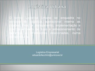 O termo Logística Urbana se enquadra no
conceito da logística operacional interna as
cidades, inclui o planejamento, implementação e
controle eficiente do fluxo e armazenamento de
materiais e informações relacionadas, numa
escala urbana.



                  Logística Empresarial
               eduardofacchini@uninove.br
 