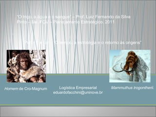 “O trigo, a água e o sangue” – Prof. Luiz Fernando da Silva
     Pinto – Me. FGV – Planejamento Estratégico. 2011



        Peter Druker – “O tempo, a estratégia e o retorno às origens”




Homem de Cro-Magnum       Logística Empresarial      Mammuthus trogontherii.
                       eduardofacchini@uninove.br
 