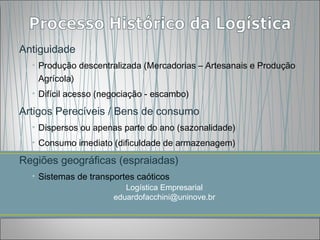 Antiguidade
  • Produção descentralizada (Mercadorias – Artesanais e Produção
    Agrícola)
  • Difícil acesso (negociação - escambo)

Artigos Perecíveis / Bens de consumo
  • Dispersos ou apenas parte do ano (sazonalidade)
  • Consumo imediato (dificuldade de armazenagem)

Regiões geográficas (espraiadas)
  • Sistemas de transportes caóticos
                         Logística Empresarial
                      eduardofacchini@uninove.br
 