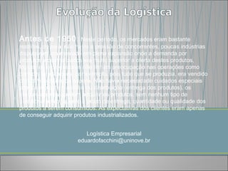 Antes de 1950: Neste período, os mercados eram bastante
restritos, ou seja, não havia a pressão de concorrentes, poucas indústrias
disputavam um mercado em plena expansão onde a demanda por
produtos industrializados era muito superior a oferta destes produtos,
logicamente os gestores não tinham preocupação nas operações como
controle de estoques, por exemplo, pois tudo que se produzia, era vendido
com direito a filas de espera. Não havia necessidade cuidados especiais
com controle de materiais ou distribuição (entrega dos produtos), os
clientes apenas queriam adquirir os produtos, sem nenhum tipo de
questionamento, quanto a prazo de entrega, quantidade ou qualidade dos
produtos a serem consumidos. As expectativas dos clientes eram apenas
de conseguir adquirir produtos industrializados.


                         Logística Empresarial
                      eduardofacchini@uninove.br
 