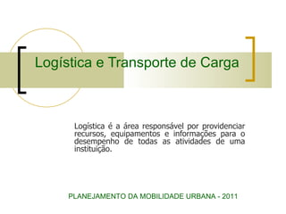 Logística e Transporte de Carga Logística é a área responsável por providenciar recursos, equipamentos e informações para o desempenho de todas as atividades de uma instituição. PLANEJAMENTO DA MOBILIDADE URBANA - 2011 