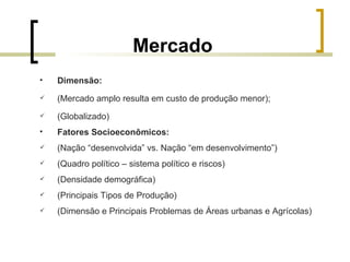Mercado Dimensão: (Mercado amplo resulta em custo de produção menor); (Globalizado) Fatores Socioeconômicos:   (Nação “desenvolvida” vs. Nação “em desenvolvimento”) (Quadro político – sistema político e riscos) (Densidade demográfica) (Principais Tipos de Produção)   (Dimensão e Principais Problemas de Áreas urbanas e Agrícolas) 