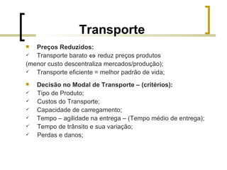 Transporte Preços Reduzidos: Transporte barato     reduz preços produtos (menor custo descentraliza mercados/produção); Transporte eficiente = melhor padrão de vida; Decisão no Modal de Transporte – (critérios): Tipo de Produto; Custos do Transporte; Capacidade de carregamento; Tempo – agilidade na entrega – (Tempo médio de entrega); Tempo de trânsito e sua variação; Perdas e danos; 