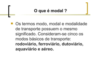 O que é modal ? Os termos modo, modal e modalidade de transporte possuem o mesmo significado. Consideram-se cinco os modos básicos de transporte:  rodoviário, ferroviário, dutoviário, aquaviário e aéreo. 