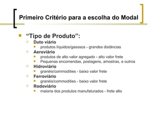 Primeiro Critério para a escolha do Modal “ Tipo de Produto”: Duto viário produtos líquidos/gasosos - grandes distâncias Aeroviário produtos de alto valor agregado - alto valor frete Pequenas encomendas, postagens, amostras, e outros Hidroviário granéis/commodities - baixo valor frete Ferroviário granéis/commodities - baixo valor frete Rodoviário maioria dos produtos manufaturados - frete alto 