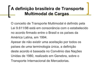 A definição brasileira de Transporte Multimodal de Cargas  O conceito de Transporte Multimodal é definido pela  Lei 9.611/98 está em consonância com o estabelecido  no acordo firmado entre o Brasil e os países da  América Latina, em 1994.  Apesar de não existir uma aceitação por todos os  países de uma terminologia única, a definição  deste acordo é baseada no Convênio das Nações  Unidas de 1980, realizado em Genebra, sobre o  Transporte Internacional de Mercadorias. 