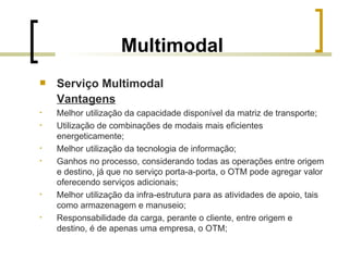 Multimodal Serviço Multimodal Vantagens Melhor utilização da capacidade disponível da matriz de transporte; Utilização de combinações de modais mais eficientes energeticamente; Melhor utilização da tecnologia de informação; Ganhos no processo, considerando todas as operações entre origem e destino, já que no serviço porta-a-porta, o OTM pode agregar valor oferecendo serviços adicionais; Melhor utilização da infra-estrutura para as atividades de apoio, tais como armazenagem e manuseio;  Responsabilidade da carga, perante o cliente, entre origem e destino, é de apenas uma empresa, o OTM; 