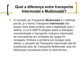 Qual a diferença entre transporte Intermodal e Multimodal? O conceito de Transporte  Multimodal  é o definido por lei, já o termo Transporte  Intermodal  não possui mais base jurídica, pois a legislação que o definiu, a Lei 6.288/75 (dispõe sobre a utilização, movimentação e transporte, inclusive intermodal, de mercadorias em unidades de carga) foi revogada. Embora a primeira Lei revogue esta última, o conceito de Transporte Intermodal não foi substituído pelo de Transporte Multimodal, pois há diferenças conceituais entre os dois termos. 