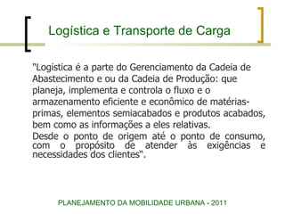 Logística e Transporte de Carga "Logística é a parte do Gerenciamento da Cadeia de  Abastecimento e ou da Cadeia de Produção: que  planeja, implementa e controla o fluxo e o  armazenamento eficiente e econômico de matérias- primas, elementos semiacabados e produtos acabados,  bem como as informações a eles relativas.  Desde o ponto de origem até o ponto de consumo, com o propósito de atender às exigências e necessidades dos clientes“. PLANEJAMENTO DA MOBILIDADE URBANA - 2011 