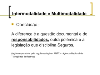 Intermodalidade e Multimodalidade Conclusão: A diferença é a questão documental e de responsabilidades,  outra polêmica é a  legislação que disciplina Seguros. (órgão responsável pela regulamentação - ANTT –  Agência Nacional de  Transportes Terrestres) 