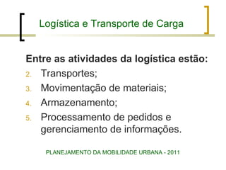 Logística e Transporte de Carga Entre as atividades da logística estão:  Transportes; Movimentação de materiais; Armazenamento; Processamento de pedidos e gerenciamento de informações. PLANEJAMENTO DA MOBILIDADE URBANA - 2011 
