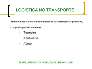 LOGÍSTICA NO TRANSPORTE Refere-se aos vários método utilizados para transportar produtos,  composto por três sistemas: Terrestre Aquaviário Aéreo PLANEJAMENTO DA MOBILIDADE URBANA - 2011 