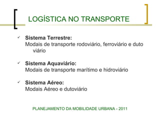 LOGÍSTICA NO TRANSPORTE Sistema Terrestre: Modais de transporte rodoviário, ferroviário e duto viário Sistema Aquaviário: Modais de transporte marítimo e hidroviário Sistema Aéreo: Modais Aéreo e dutoviário PLANEJAMENTO DA MOBILIDADE URBANA - 2011 