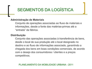 SEGMENTOS DA LOGÍSTICA Administração de Materiais Conjunto de operações associadas ao fluxo de materiais e informações, desde a fonte das matérias-primas até a “ entrada” da fábrica.  Distribuição Conjunto das operações associadas à transferência de bens, desde o local de sua produção até o local designado no destino e ao fluxo de informações associado, garantindo a  chegada dos bens em boas condições comerciais, de acordo  com o desejo dos consumidores / clientes e a preços  competitivos. PLANEJAMENTO DA MOBILIDADE URBANA - 2011 