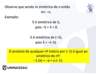 Observe que sendo m simétrico de n então
m= −n.
Exemplo:
5 é simétrico de 5,
pois −5 + 5 = 0.
5 é simétrico de (−5),
pois 5 = −(−5).
O produto de qualquer nº inteiro por (−1) é igual ao
simétrico do nº:
−1.(a) = −a = a.(−1).
 