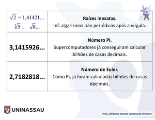 Raízes inexatas.
Inf. algarismos não periódicos após a vírgula.
3,1415926...
Número PI.
Supercomputadores já conseguiram calcular
bilhões de casas decimais.
2,7182818...
Número de Euler.
Como Pi, já foram calculadas bilhões de casas
decimais.
3
2 = 1,41421...
5 ; 8...
 