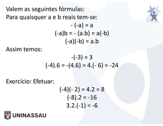 Valem as seguintes fórmulas:
Para quaisquer a e b reais tem-se:
- (-a) = a
(-a)b = - (a.b) = a(-b)
(-a)(-b) = a.b
Assim temos:
-(-3) = 3
(-4).6 = -(4.6) = 4.(- 6) = -24
Exercício: Efetuar:
(-4)(- 2) = 4.2 = 8
(-8).2 = -16
3.2.(-1) = -6
 
