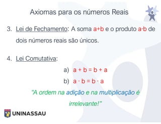 Axiomas para os números Reais
3. Lei de Fechamento: A soma a+b e o produto a·b de
dois números reais são únicos.
4. Lei Comutativa:
a) a + b = b + a
b) a · b = b · a
“A ordem na adição e na multiplicação é
irrelevante!”
 