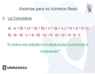 Axiomas para os números Reais
5. Lei Comutativa:
a) a + (b + c) = (a + b) + c = (a + c ) + b = a + b +c
b) (a · b) · c = a · (b · c) = b · (a · c) = a · b · c
“A ordem em adições e multiplicações sucessivas é
irrelevante!”
 