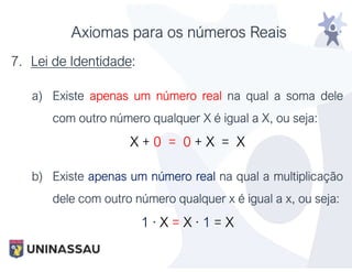 Axiomas para os números Reais
7. Lei de Identidade:
a) Existe apenas um número real na qual a soma dele
com outro número qualquer X é igual a X, ou seja:
X + 0 = 0 + X = X
b) Existe apenas um número real na qual a multiplicação
dele com outro número qualquer x é igual a x, ou seja:
1 · X = X · 1 = X
 