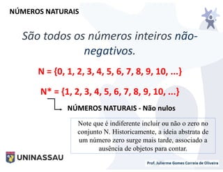 São todos os números inteiros não-
negativos.
N = {0, 1, 2, 3, 4, 5, 6, 7, 8, 9, 10, ...}
N* = {1, 2, 3, 4, 5, 6, 7, 8, 9, 10, ...}
NÚMEROS NATURAIS
NÚMEROS NATURAIS - Não nulos
Note que é indiferente incluir ou não o zero no
conjunto N. Historicamente, a ideia abstrata de
um número zero surge mais tarde, associado a
ausência de objetos para contar.
 