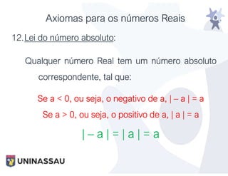 Axiomas para os números Reais
12.Lei do número absoluto:
Qualquer número Real tem um número absoluto
correspondente, tal que:
Se a < 0, ou seja, o negativo de a, | – a | = a
Se a > 0, ou seja, o positivo de a, | a | = a
| – a | = | a | = a
 