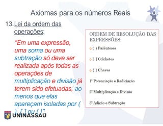 Axiomas para os números Reais
13.Lei da ordem das
operações:
“Em uma expressão,
uma soma ou uma
subtração só deve ser
realizada após todas as
operações de
multiplicação e divisão já
terem sido efetuadas, ao
menos que elas
apareçam isoladas por (
), [ ] ou { }”.
 