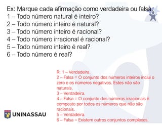 Ex: Marque cada afirmação como verdadeira ou falsa.
1 – Todo número natural é inteiro?
2 – Todo número inteiro é natural?
3 – Todo número inteiro é racional?
4 – Todo número irracional é racional?
5 – Todo número inteiro é real?
6 – Todo número é real?
R: 1 – Verdadeira.
2 – Falsa = O conjunto dos números inteiros inclui o
zero e os números negativos. Estes não são
naturais.
3 – Verdadeira.
4 – Falsa = O conjunto dos números irracionais é
composto por todos os números que não são
racionais.
5 – Verdadeira.
6 – Falsa = Existem outros conjuntos complexos.
 