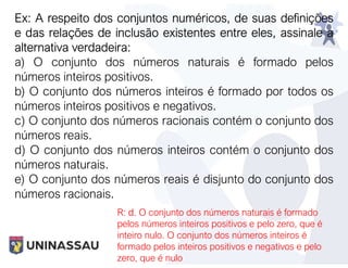 Ex: A respeito dos conjuntos numéricos, de suas definições
e das relações de inclusão existentes entre eles, assinale a
alternativa verdadeira:
a) O conjunto dos números naturais é formado pelos
números inteiros positivos.
b) O conjunto dos números inteiros é formado por todos os
números inteiros positivos e negativos.
c) O conjunto dos números racionais contém o conjunto dos
números reais.
d) O conjunto dos números inteiros contém o conjunto dos
números naturais.
e) O conjunto dos números reais é disjunto do conjunto dos
números racionais.
R: d. O conjunto dos números naturais é formado
pelos números inteiros positivos e pelo zero, que é
inteiro nulo. O conjunto dos números inteiros é
formado pelos inteiros positivos e negativos e pelo
zero, que é nulo
 