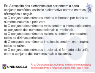 Ex: A respeito dos elementos que pertencem a cada
conjunto numérico, assinale a alternativa correta entre as
afirmações a seguir.
a) O conjunto dos números inteiros é formado por todos os
números naturais e pelo zero.
b) O conjunto dos números reais contém a intersecção entre
os conjuntos dos números racionais e irracionais.
c) O conjunto dos números racionais contém, entre outros,
todas as dízimas periódicas.
d) O conjunto dos números irracionais contém, entre outros,
todas as raízes.
e) O conjunto dos números irracionais é formado pela união
entre o conjunto dos números reais e racionais.
R: c. O conjunto dos números inteiros é formado pelos
inteiros positivos e negativos e pelo zero, que é nulo
 