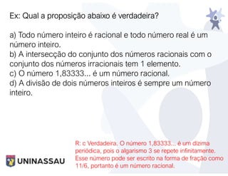 Ex: Qual a proposição abaixo é verdadeira?
a) Todo número inteiro é racional e todo número real é um
número inteiro.
b) A intersecção do conjunto dos números racionais com o
conjunto dos números irracionais tem 1 elemento.
c) O número 1,83333... é um número racional.
d) A divisão de dois números inteiros é sempre um número
inteiro.
R: c Verdadeira. O número 1,83333... é um dízima
periódica, pois o algarismo 3 se repete infinitamente.
Esse número pode ser escrito na forma de fração como
11/6, portanto é um número racional.
 