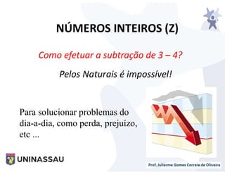 NÚMEROS INTEIROS (Z)
Pelos Naturais é impossível!
Como efetuar a subtração de 3 – 4?
Para solucionar problemas do
dia-a-dia, como perda, prejuízo,
etc ...
 