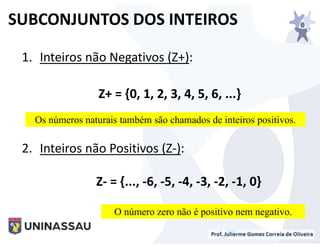 1. Inteiros não Negativos (Z+):
Z+ = {0, 1, 2, 3, 4, 5, 6, ...}
2. Inteiros não Positivos (Z-):
Z- = {..., -6, -5, -4, -3, -2, -1, 0}
SUBCONJUNTOS DOS INTEIROS
Os números naturais também são chamados de inteiros positivos.
O número zero não é positivo nem negativo.
 