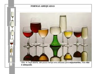 FORMAS ADEQUADAS         Modelo ISO  (International Standard Organization) para tintos e brancos,  idealizada para degustação técnica            Borgonhesa Mais bojuda e de pé mais alto do que a bordalesa Mais globosa e de maior volume para os  tintos Menor que anterior para os  brancos          Bordalesa Com bojo e pé de tamanhos moderados Mais globosa e de maior volume para os  tintos Menor que anterior para os  brancos          Modelo para Vinho do Porto Ligeiramente menor do que a de vinho branco       Copita para Jerez Tem forma entre a tulipa e a flauta e tamanho menor do que a de vinho branco FLAUTA              Delgada e alta para os  espumantes Obs: A Taça aberta, até pouco tempo era utilizada para  espumantes , mas  não é adequada . 