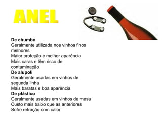      De chumbo Geralmente utilizada nos vinhos finos melhores Maior proteção e melhor aparência Mais caras e têm risco de contaminação De alupoli Geralmente usadas em vinhos de segunda linha Mais baratas e boa aparência  De plástico Geralmente usadas em vinhos de mesa Custo mais baixo que as anteriores Sofre retração com calor ANEL A CÁPSULA                                                                                                                