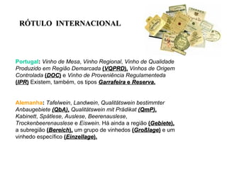 Portugal :   Vinho de Mesa ,  Vinho Regional ,  Vinho de Qualidade Produzido em Região Demarcada   ( VQPRD ),   Vinhos de Origem Controlada   ( DOC )  e  Vinho de Proveniência Regulamenteda   ( IPR )  Existem, também, os tipos  Garrafeira  e  Reserva . Alemanha :   Tafelwein ,  Landwein ,  Qualitätswein bestimmter Anbaugebiete  (QbA) ,   Qualitätswein mit Prädikat  (QmP) ,   Kabinett ,  Spätlese ,  Auslese ,  Beerenauslese ,  Trockenbeerenauslese  e  Eiswein . Há ainda a região  ( Gebiete ),  a subregião  ( Bereich ),  um grupo de vinhedos  ( Großlage )  e um vinhedo específico  ( Einzellage ). R ÓTULO  INTERNACIONAL 