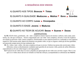 A SEQUÊNCIA DOS VINHOS JUSTIFICATIVAS:      A) ,  B)  e  C)  Os tintos, geralmente,  são   mais  complexos (maior riqueza em aromas e sabores, mais corpo, mais tanino, etc.) do que os brancos.   Iniciar a degustação com  um vinho  mais complexo, elevaria o nível de exigência  em relação ao próximo vinho, menos complexo, minimizando os seus aspectos positivos e realçando os seus aspectos negativos. Pela mesma razão, depois de tomarmos um grande vinho, os que se seguem, ainda que de boa qualidade, nos parecerão sempre piores do que realmente são.      D)  Os  vinhos  mais  velhos  são mais complexos do que os jovens. Embora isso possa não ocorrer para vinhos  diferentes, torna-se absolutamente verdadeiro para garrafas de um mesmo vinho, porém de safras diferentes, especialmente se for um vinho longevo, de longa guarda.      E)  O açúcar de um vinho doce ou suave, prejudica na apreciação de um vinho seco servido a seguir. Não é à toa  que os os vinhos doces devem ser tomados no final das refeições, acompanhando as sobremesas  ou mesmo                                                                                                         A) QUANTO AOS TIPOS:  Brancos     Tintos B) QUANTO À QUALIDADE:  Medíocres     Médios     Bons     Grandes C) QUANTO AO CORPO:  Leves     Encorpados  D) QUANTO À IDADE:  Jovens     Maduros  E)  QUANTO AO TEOR DE ACUCAR:  Secos     Suaves     Doces   