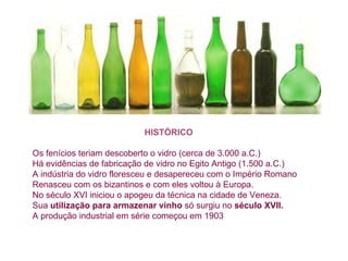 HISTÓRICO   Os fenícios teriam descoberto o vidro (cerca de 3.000 a.C.)   Há evidências de fabricação de vidro no Egito Antigo (1.500 a.C.)   A indústria do vidro floresceu e desap er eceu com o Império Romano   Renasceu com os bizantinos e com eles voltou à Europa.  No século XVI iniciou o apogeu da técnica na cidade de Veneza.   Sua  utilização para armazenar vinho  só surgiu no  século XVII.   A produção industrial em série começou em 1903   