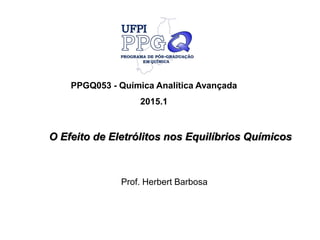 O Efeito de Eletrólitos nos Equilíbrios Químicos
PPGQ053 - Química Analítica Avançada
2015.1
Prof. Herbert Barbosa
 