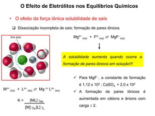 O Efeito de Eletrólitos nos Equilíbrios Químicos
 Dissociação incompleta de sais: formação de pares iônicos
Mg2+
(aq) + F2-
(aq) ⇄ MgF-
(aq)
A solubilidade aumenta quando ocorre a
formação de pares iônicos em solução!!!
Mn+
(aq) + Lm-
(aq) ⇄ Mg n+ Lm-
(aq)
K = [ML] ML
[M] M [L] L
 Para MgF- , a constante de formação
é 1,12 x 102 ; CaSO4 = 2,0 x 103
 A formação de pares iônicos é
aumentada em cátions e ânions com
carga  2.
• O efeito da força iônica solubilidade de saís
 