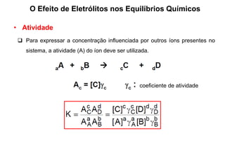 O Efeito de Eletrólitos nos Equilíbrios Químicos
• Atividade
 Para expressar a concentração influenciada por outros íons presentes no
sistema, a atividade (A) do íon deve ser utilizada.
coeficiente de atividade
 