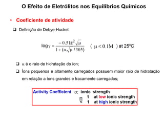 • Coeficiente de atividade
 Definição de Debye-Huckel
  é o raio de hidratação do íon;
 Íons pequenos e altamente carregados possuem maior raio de hidratação
em relação a íons grandes e fracamente carregados;
O Efeito de Eletrólitos nos Equilíbrios Químicos
 