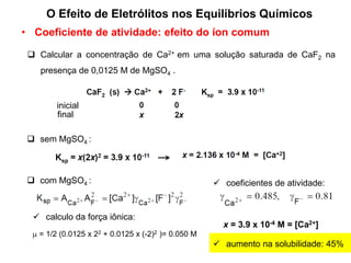 • Coeficiente de atividade: efeito do íon comum
 Calcular a concentração de Ca2+ em uma solução saturada de CaF2 na
presença de 0,0125 M de MgSO4 .
inicial
final
 sem MgSO4 :
 com MgSO4 :
 = 1/2 (0.0125 x 22 + 0.0125 x (-2)2 )= 0.050 M
 calculo da força iônica:
 coeficientes de atividade:
x = 3.9 x 10-4 M = [Ca2+]
 aumento na solubilidade: 45%
O Efeito de Eletrólitos nos Equilíbrios Químicos
 