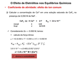  Calcular a concentração de Ca2+ em uma solução saturada de CaF2 na
presença de 0,050 M de NaF .
inicial
final
 Considerando 2x  0.050 M, temos:
 = 1/2 (0.050 x 12 + 0.050 x (-1)2 ) = 0.050 M
 calculo da força iônica:
3,9 X 10-11 = x (0.485) (0.05)2 (0.81)2
x = 3.9 x 10-11 M = [Ca2+]
 diminui a solubilidade
• Coeficiente de atividade: efeito do íon comum
O Efeito de Eletrólitos nos Equilíbrios Químicos
 