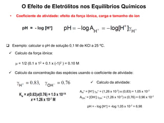  Exemplo: calcular o pH de solução 0,1 M de KCl a 25 ºC.
 Calculo da força iônica:
 = 1/2 (0.1 x 12 + 0.1 x (-1)2 ) = 0.10 M
 Calculo da concentração das espécies usando o coeficiente de atividade:
 Calculo da atividade:
AH
+ = [H+] H
+ = (1,26 x 10-7) x (0,83) = 1,05 x 10-7
AOH
- = [OH-] OH
- = (1,26 x 10-7) x (0,76) = 0,96 x 10-7
pH = - log [H+] = -log 1,05 x 10-7 = 6,98
• Coeficiente de atividade: efeito da força iônica, carga e tamanho do íon
O Efeito de Eletrólitos nos Equilíbrios Químicos
 