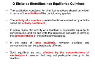 O Efeito de Eletrólitos nos Equilíbrios Químicos
• The equilibrium constants for chemical reactions should be written
in terms of the activities of the participating species.
• The activity of a species is related to its concentration by a factor
called the activity coefficient.
• In some cases, the activity of a reactant is essentially equal to its
concentration, and we can write the equilibrium constant in terms of
the concentrations of the participating species.
• In the case of ionic equilibria, however, activities and
concentrations can be substantially different.
• Such equilibria are also affected by the concentrations of
electrolytes in solution that may not participate directly in the
reaction.
 